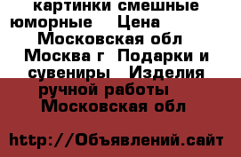 картинки смешные юморные. › Цена ­ 1 500 - Московская обл., Москва г. Подарки и сувениры » Изделия ручной работы   . Московская обл.